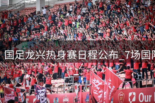国足龙兴热身赛日程公布 7场国际赛事国庆期间亮相重庆